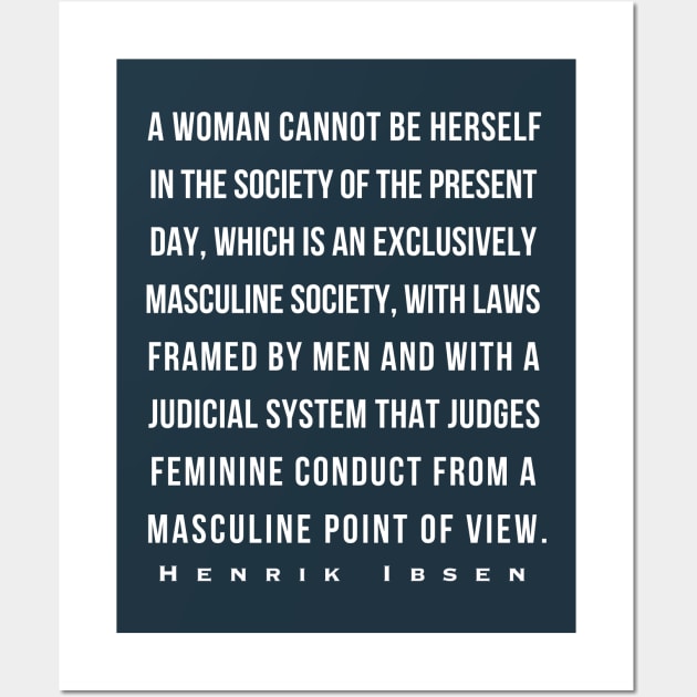 Henrik Ibsen quote: A woman cannot be herself in the society of the present day, which is an exclusively masculine society, with laws framed by men and with judicial system that judges feminine conduct from a masculine point of view. Wall Art by artbleed